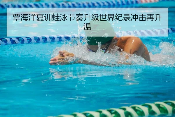 覃海洋夏训蛙泳节奏升级世界纪录冲击再升温